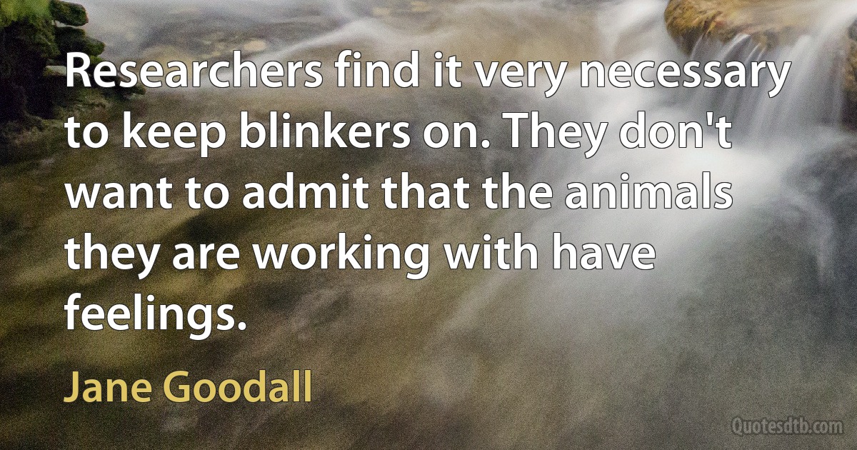 Researchers find it very necessary to keep blinkers on. They don't want to admit that the animals they are working with have feelings. (Jane Goodall)