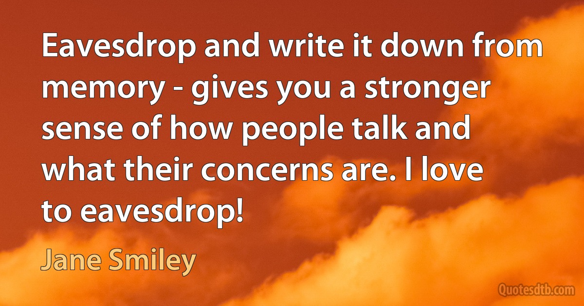 Eavesdrop and write it down from memory - gives you a stronger sense of how people talk and what their concerns are. I love to eavesdrop! (Jane Smiley)