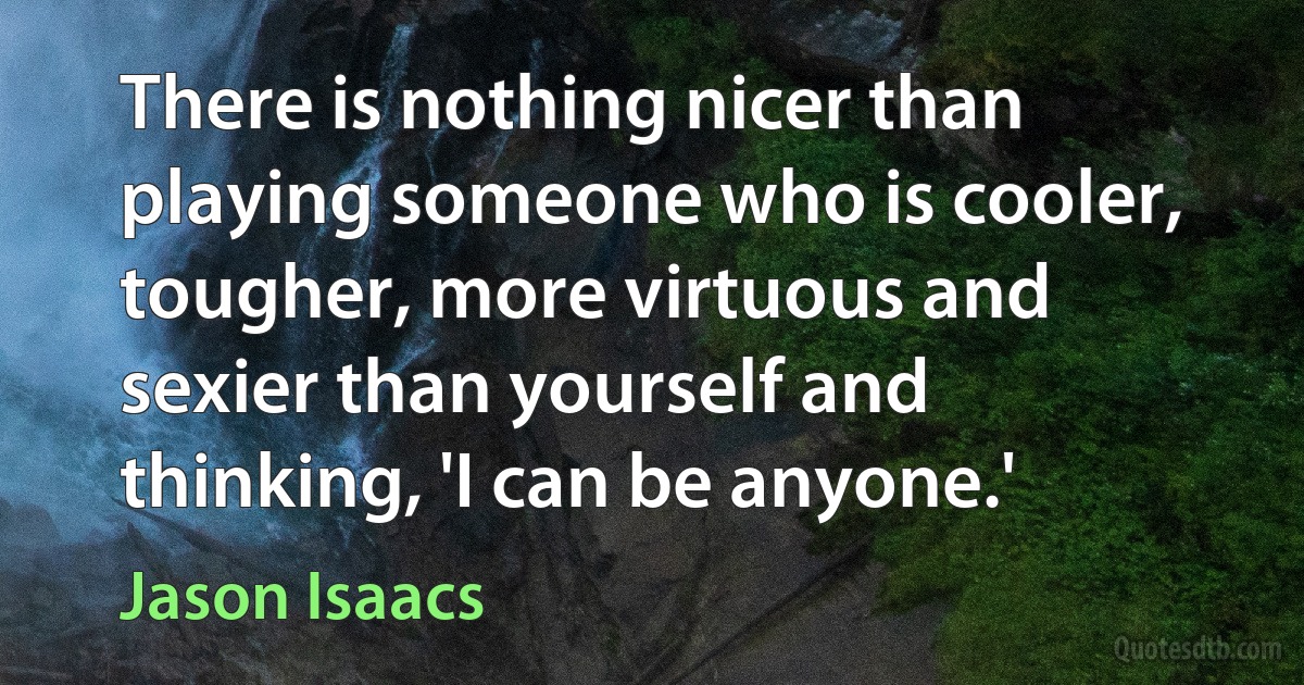 There is nothing nicer than playing someone who is cooler, tougher, more virtuous and sexier than yourself and thinking, 'I can be anyone.' (Jason Isaacs)