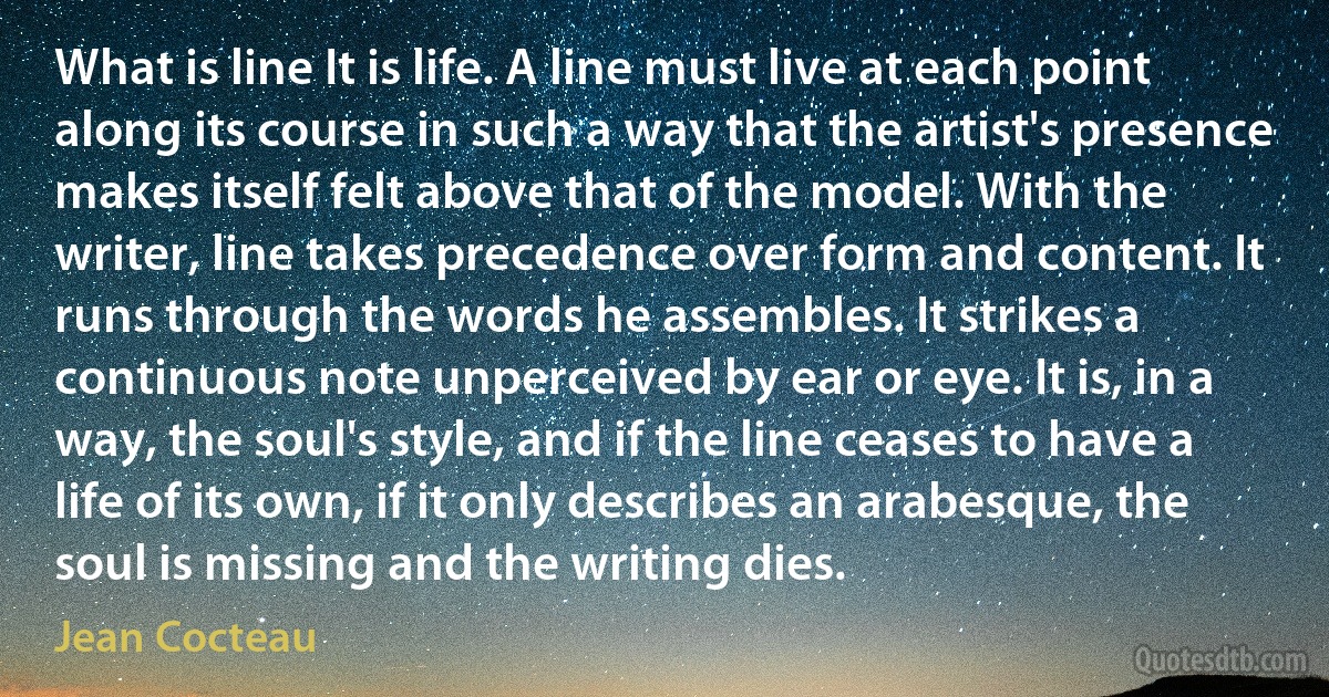 What is line It is life. A line must live at each point along its course in such a way that the artist's presence makes itself felt above that of the model. With the writer, line takes precedence over form and content. It runs through the words he assembles. It strikes a continuous note unperceived by ear or eye. It is, in a way, the soul's style, and if the line ceases to have a life of its own, if it only describes an arabesque, the soul is missing and the writing dies. (Jean Cocteau)