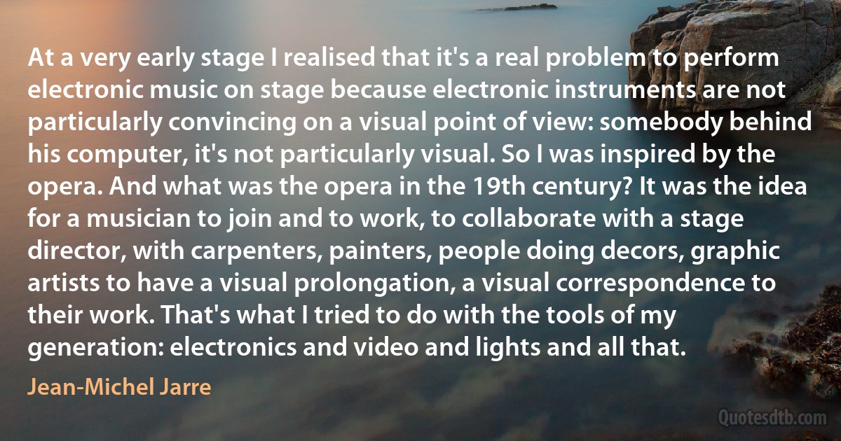 At a very early stage I realised that it's a real problem to perform electronic music on stage because electronic instruments are not particularly convincing on a visual point of view: somebody behind his computer, it's not particularly visual. So I was inspired by the opera. And what was the opera in the 19th century? It was the idea for a musician to join and to work, to collaborate with a stage director, with carpenters, painters, people doing decors, graphic artists to have a visual prolongation, a visual correspondence to their work. That's what I tried to do with the tools of my generation: electronics and video and lights and all that. (Jean-Michel Jarre)