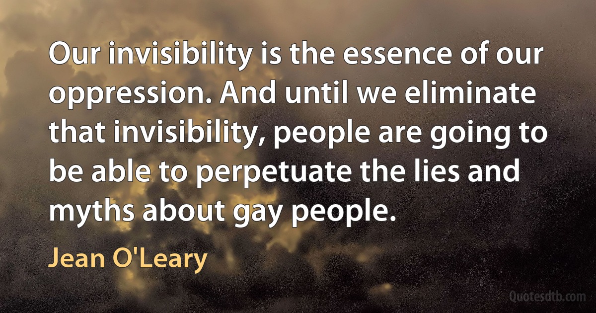 Our invisibility is the essence of our oppression. And until we eliminate that invisibility, people are going to be able to perpetuate the lies and myths about gay people. (Jean O'Leary)