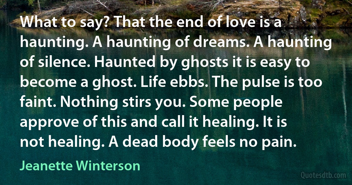 What to say? That the end of love is a haunting. A haunting of dreams. A haunting of silence. Haunted by ghosts it is easy to become a ghost. Life ebbs. The pulse is too faint. Nothing stirs you. Some people approve of this and call it healing. It is not healing. A dead body feels no pain. (Jeanette Winterson)