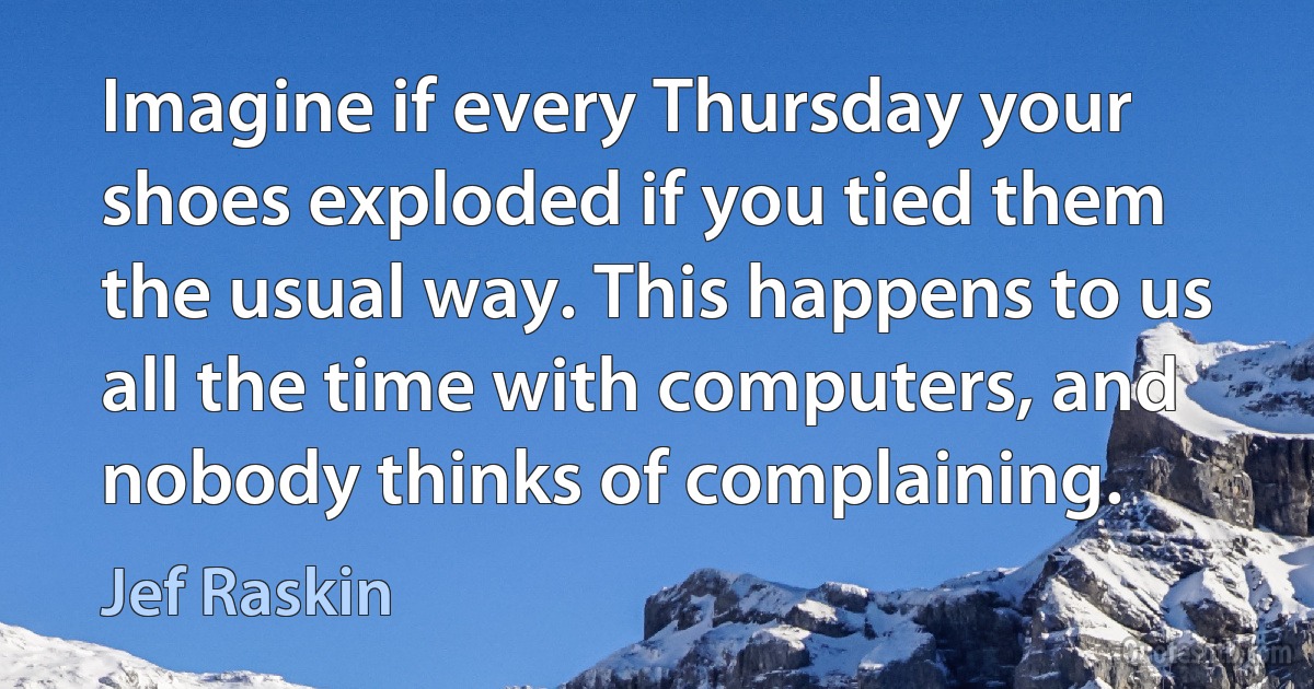 Imagine if every Thursday your shoes exploded if you tied them the usual way. This happens to us all the time with computers, and nobody thinks of complaining. (Jef Raskin)