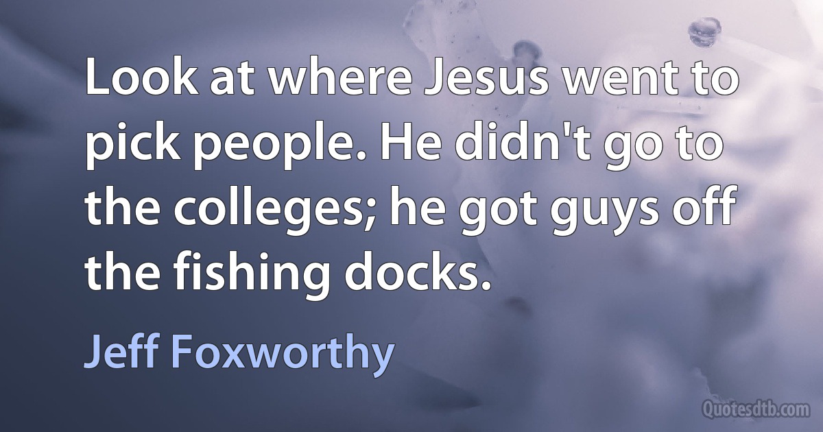 Look at where Jesus went to pick people. He didn't go to the colleges; he got guys off the fishing docks. (Jeff Foxworthy)