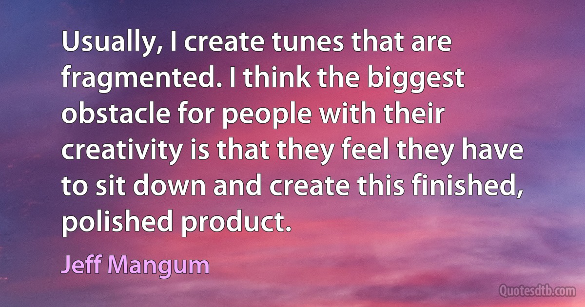 Usually, I create tunes that are fragmented. I think the biggest obstacle for people with their creativity is that they feel they have to sit down and create this finished, polished product. (Jeff Mangum)