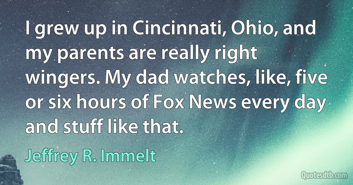 I grew up in Cincinnati, Ohio, and my parents are really right wingers. My dad watches, like, five or six hours of Fox News every day and stuff like that. (Jeffrey R. Immelt)