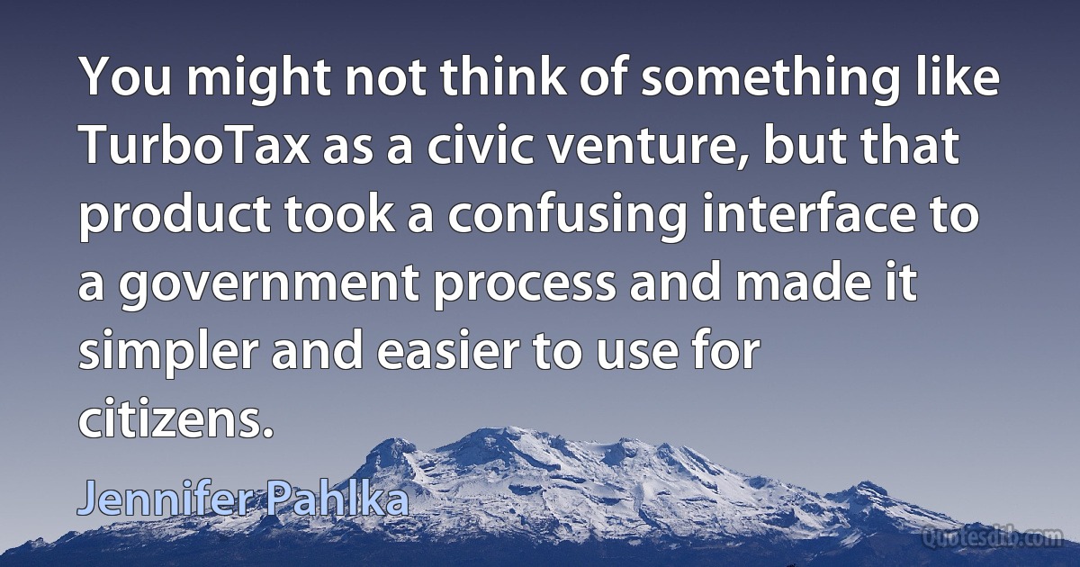 You might not think of something like TurboTax as a civic venture, but that product took a confusing interface to a government process and made it simpler and easier to use for citizens. (Jennifer Pahlka)