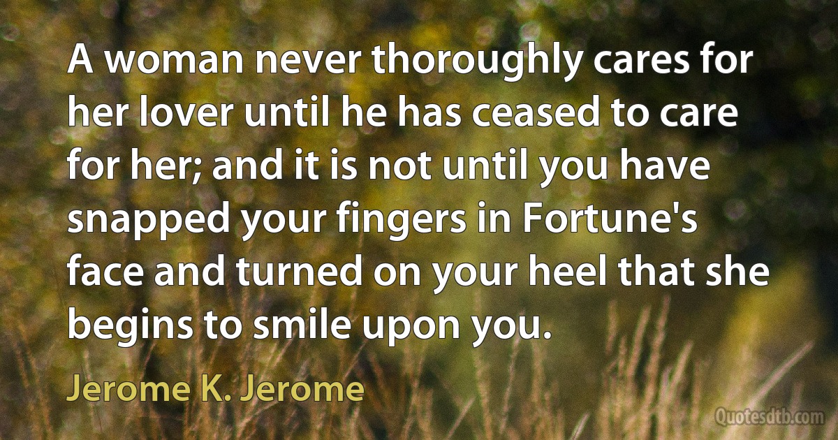 A woman never thoroughly cares for her lover until he has ceased to care for her; and it is not until you have snapped your fingers in Fortune's face and turned on your heel that she begins to smile upon you. (Jerome K. Jerome)