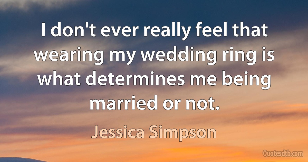 I don't ever really feel that wearing my wedding ring is what determines me being married or not. (Jessica Simpson)