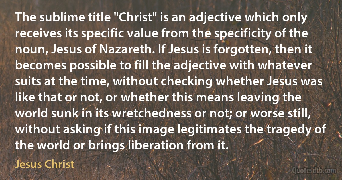 The sublime title "Christ" is an adjective which only receives its specific value from the specificity of the noun, Jesus of Nazareth. If Jesus is forgotten, then it becomes possible to fill the adjective with whatever suits at the time, without checking whether Jesus was like that or not, or whether this means leaving the world sunk in its wretchedness or not; or worse still, without asking if this image legitimates the tragedy of the world or brings liberation from it. (Jesus Christ)