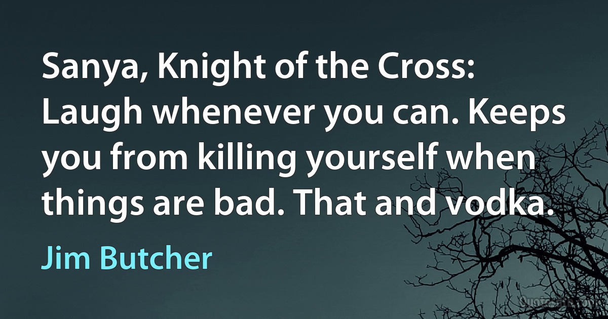 Sanya, Knight of the Cross: Laugh whenever you can. Keeps you from killing yourself when things are bad. That and vodka. (Jim Butcher)