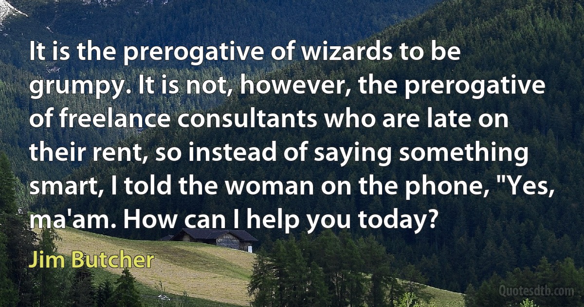 It is the prerogative of wizards to be grumpy. It is not, however, the prerogative of freelance consultants who are late on their rent, so instead of saying something smart, I told the woman on the phone, "Yes, ma'am. How can I help you today? (Jim Butcher)