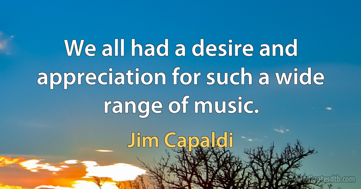 We all had a desire and appreciation for such a wide range of music. (Jim Capaldi)