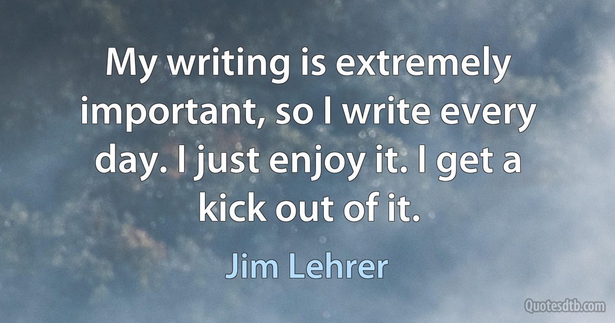 My writing is extremely important, so I write every day. I just enjoy it. I get a kick out of it. (Jim Lehrer)