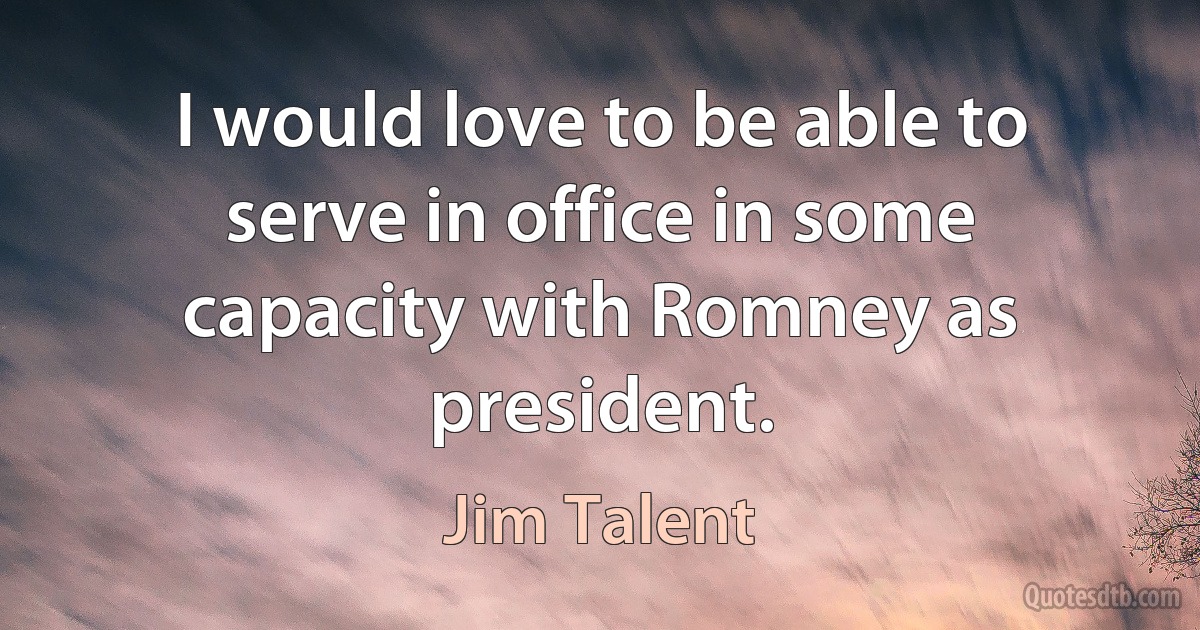 I would love to be able to serve in office in some capacity with Romney as president. (Jim Talent)