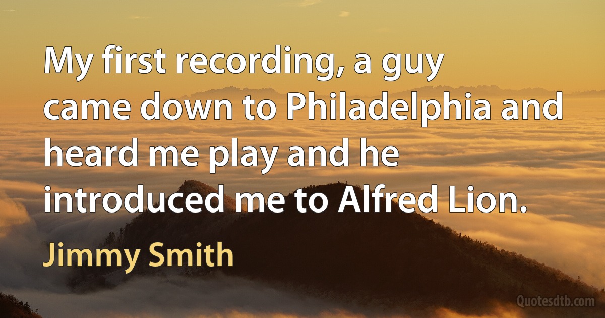 My first recording, a guy came down to Philadelphia and heard me play and he introduced me to Alfred Lion. (Jimmy Smith)