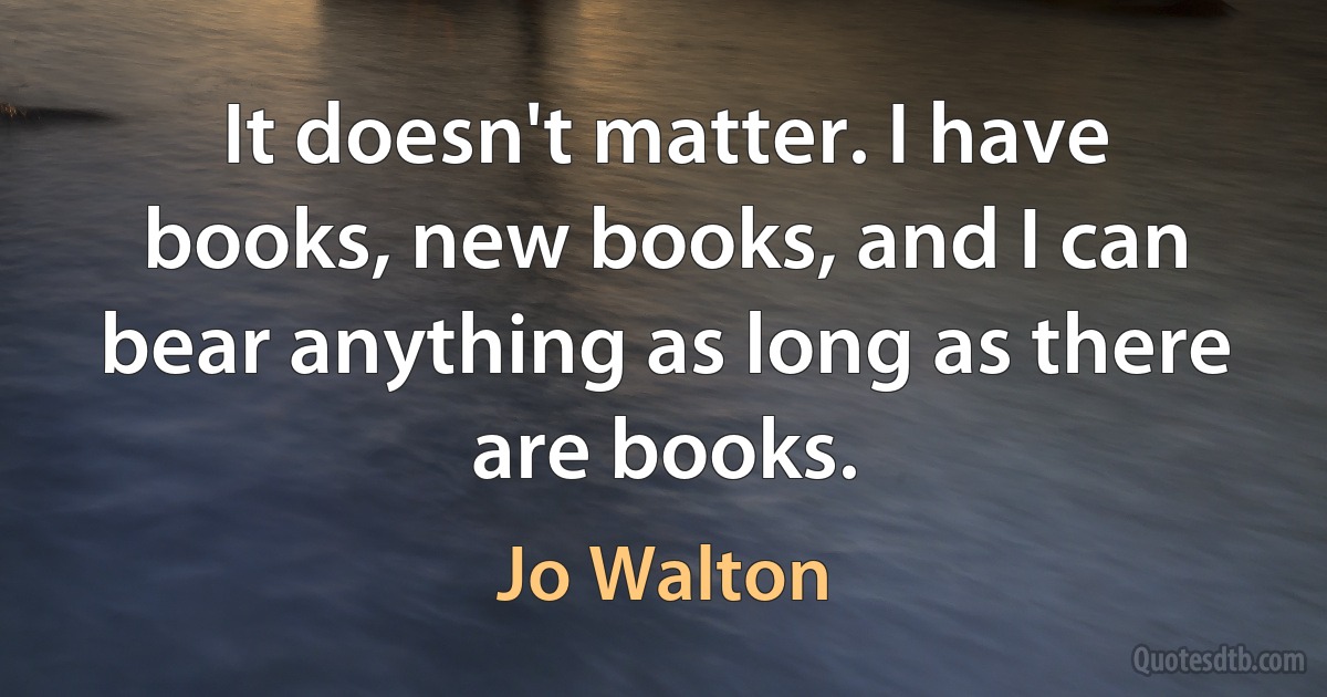 It doesn't matter. I have books, new books, and I can bear anything as long as there are books. (Jo Walton)