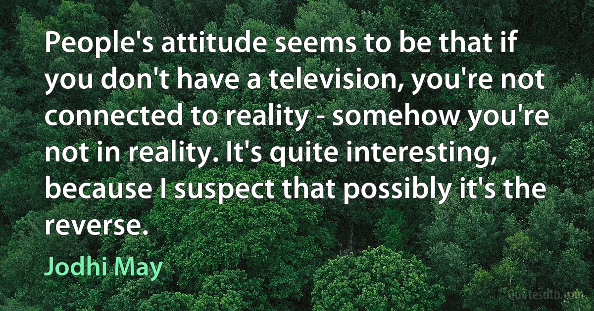 People's attitude seems to be that if you don't have a television, you're not connected to reality - somehow you're not in reality. It's quite interesting, because I suspect that possibly it's the reverse. (Jodhi May)