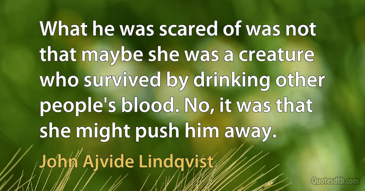 What he was scared of was not that maybe she was a creature who survived by drinking other people's blood. No, it was that she might push him away. (John Ajvide Lindqvist)