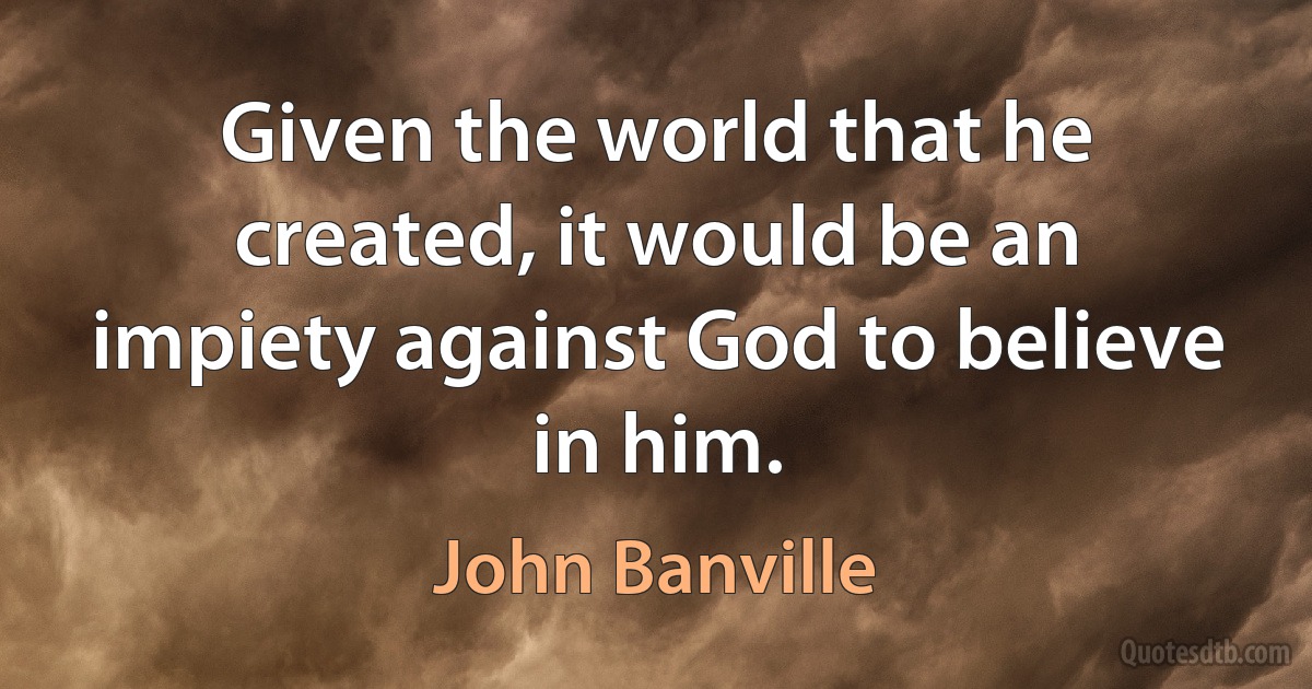 Given the world that he created, it would be an impiety against God to believe in him. (John Banville)