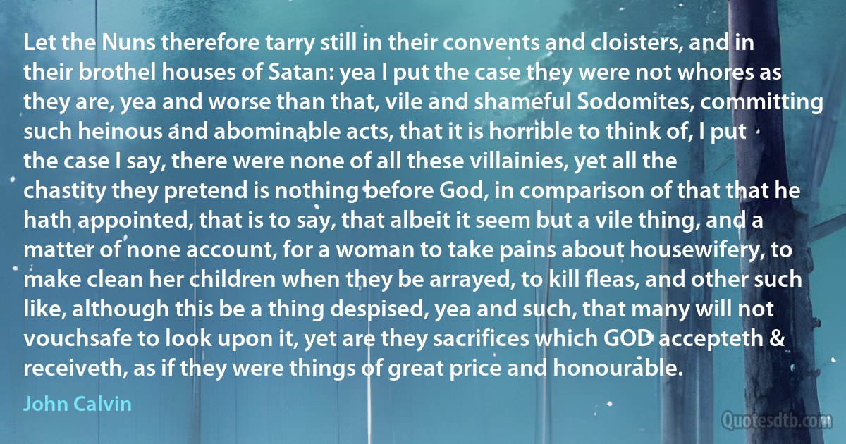 Let the Nuns therefore tarry still in their convents and cloisters, and in their brothel houses of Satan: yea I put the case they were not whores as they are, yea and worse than that, vile and shameful Sodomites, committing such heinous and abominable acts, that it is horrible to think of, I put the case I say, there were none of all these villainies, yet all the chastity they pretend is nothing before God, in comparison of that that he hath appointed, that is to say, that albeit it seem but a vile thing, and a matter of none account, for a woman to take pains about housewifery, to make clean her children when they be arrayed, to kill fleas, and other such like, although this be a thing despised, yea and such, that many will not vouchsafe to look upon it, yet are they sacrifices which GOD accepteth & receiveth, as if they were things of great price and honourable. (John Calvin)