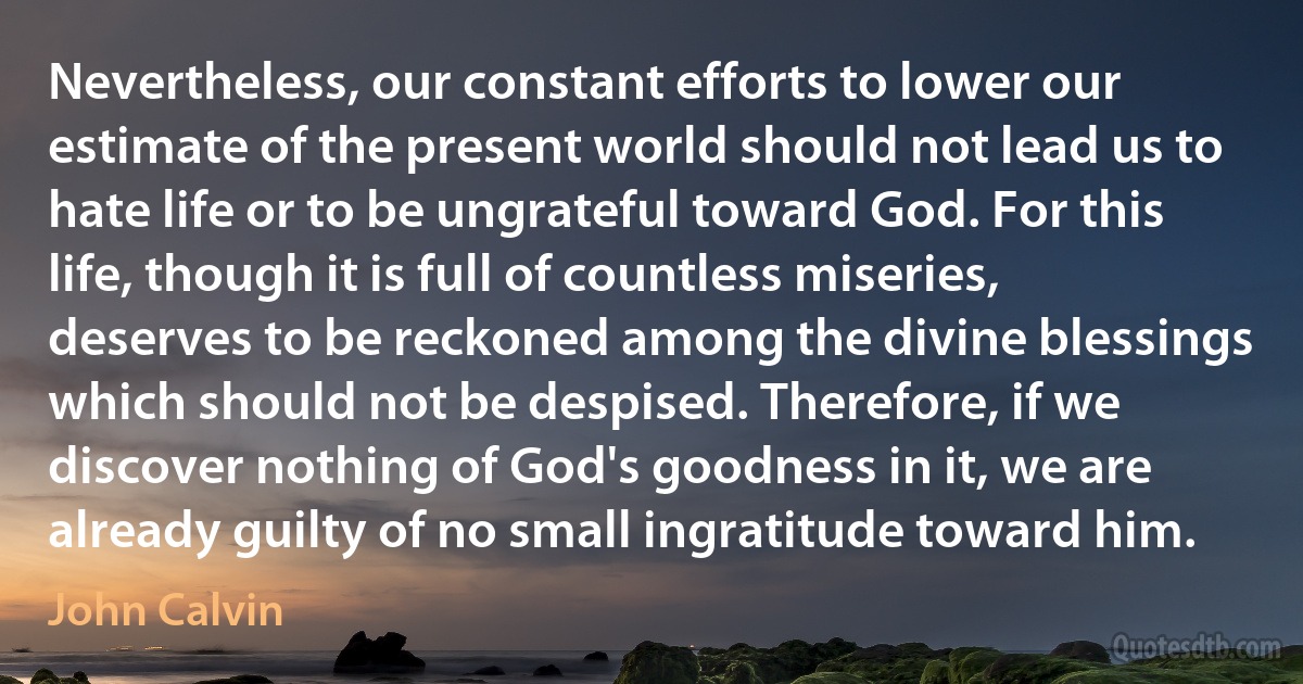 Nevertheless, our constant efforts to lower our estimate of the present world should not lead us to hate life or to be ungrateful toward God. For this life, though it is full of countless miseries, deserves to be reckoned among the divine blessings which should not be despised. Therefore, if we discover nothing of God's goodness in it, we are already guilty of no small ingratitude toward him. (John Calvin)