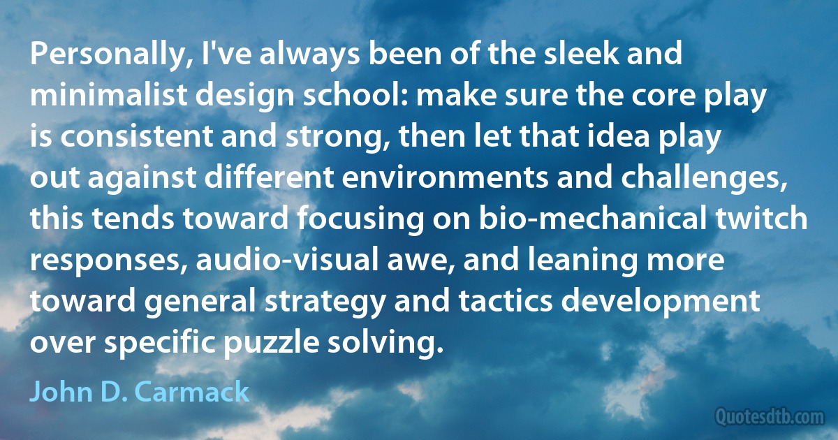 Personally, I've always been of the sleek and minimalist design school: make sure the core play is consistent and strong, then let that idea play out against different environments and challenges, this tends toward focusing on bio-mechanical twitch responses, audio-visual awe, and leaning more toward general strategy and tactics development over specific puzzle solving. (John D. Carmack)