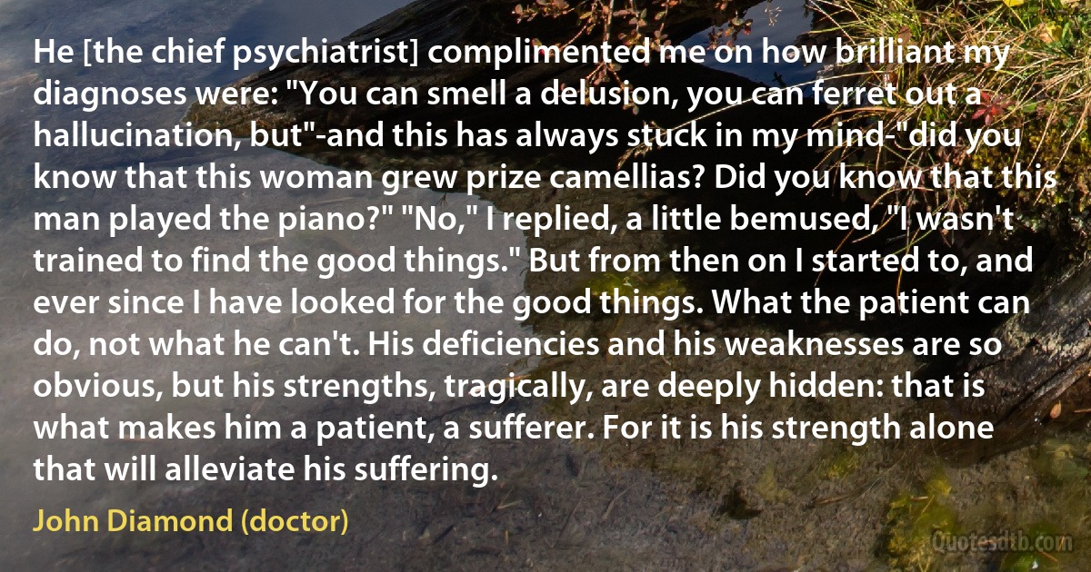 He [the chief psychiatrist] complimented me on how brilliant my diagnoses were: "You can smell a delusion, you can ferret out a hallucination, but"-and this has always stuck in my mind-"did you know that this woman grew prize camellias? Did you know that this man played the piano?" "No," I replied, a little bemused, "I wasn't trained to find the good things." But from then on I started to, and ever since I have looked for the good things. What the patient can do, not what he can't. His deficiencies and his weaknesses are so obvious, but his strengths, tragically, are deeply hidden: that is what makes him a patient, a sufferer. For it is his strength alone that will alleviate his suffering. (John Diamond (doctor))