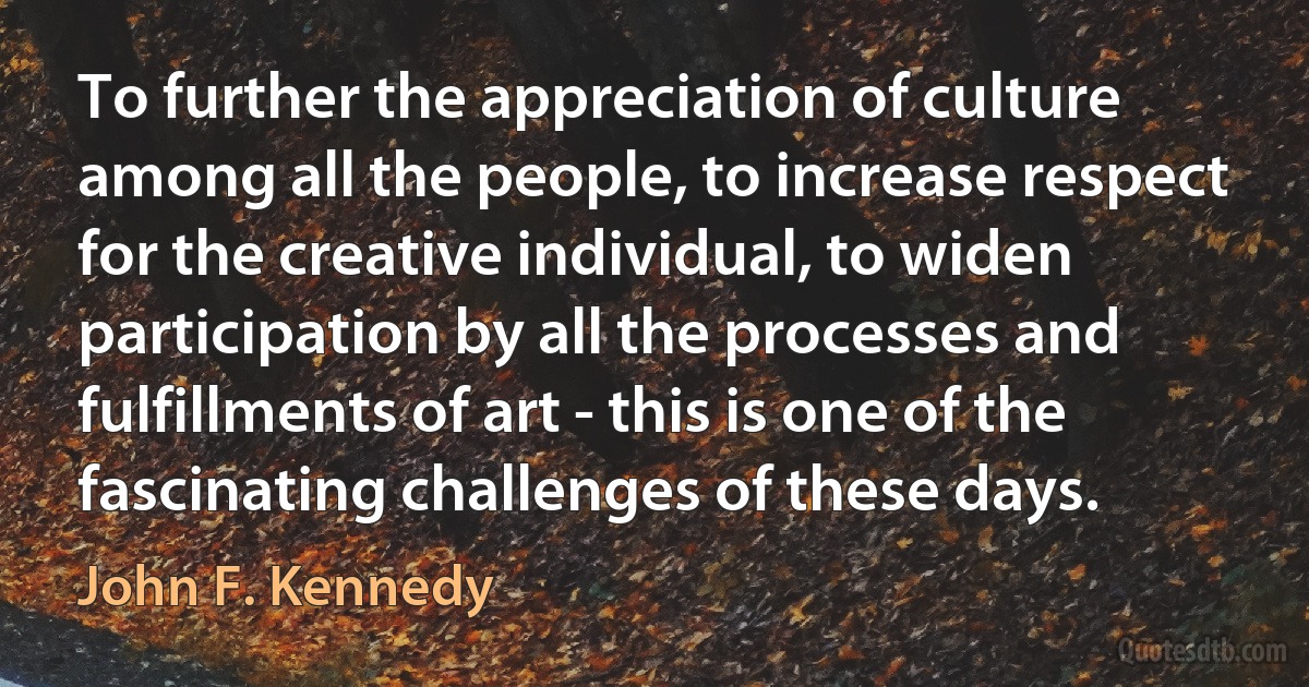 To further the appreciation of culture among all the people, to increase respect for the creative individual, to widen participation by all the processes and fulfillments of art - this is one of the fascinating challenges of these days. (John F. Kennedy)