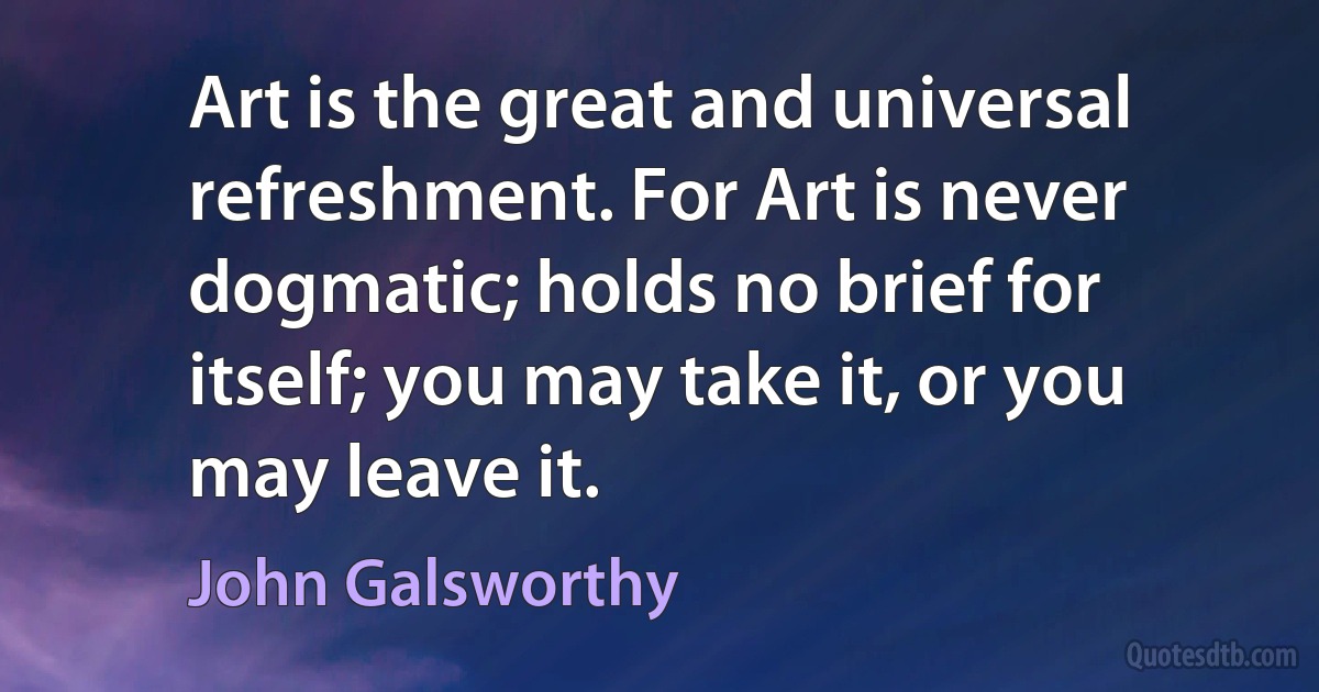 Art is the great and universal refreshment. For Art is never dogmatic; holds no brief for itself; you may take it, or you may leave it. (John Galsworthy)