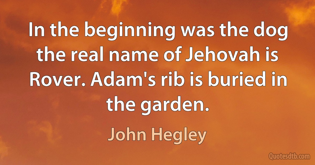 In the beginning was the dog the real name of Jehovah is Rover. Adam's rib is buried in the garden. (John Hegley)