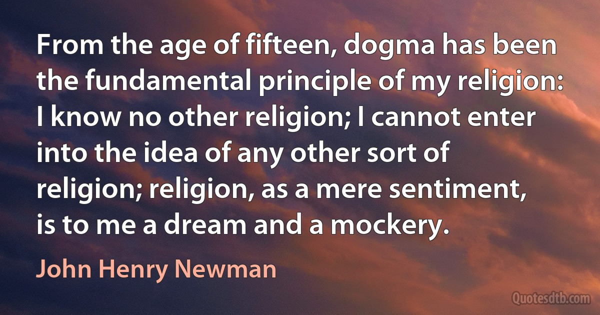 From the age of fifteen, dogma has been the fundamental principle of my religion: I know no other religion; I cannot enter into the idea of any other sort of religion; religion, as a mere sentiment, is to me a dream and a mockery. (John Henry Newman)