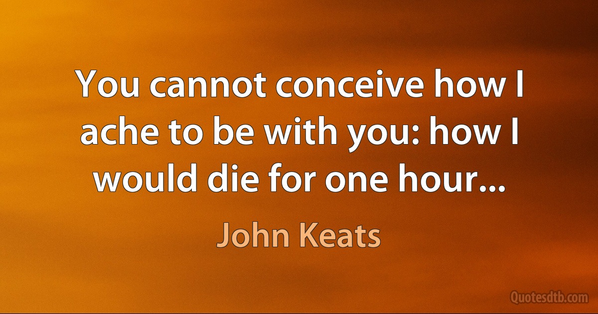 You cannot conceive how I ache to be with you: how I would die for one hour... (John Keats)