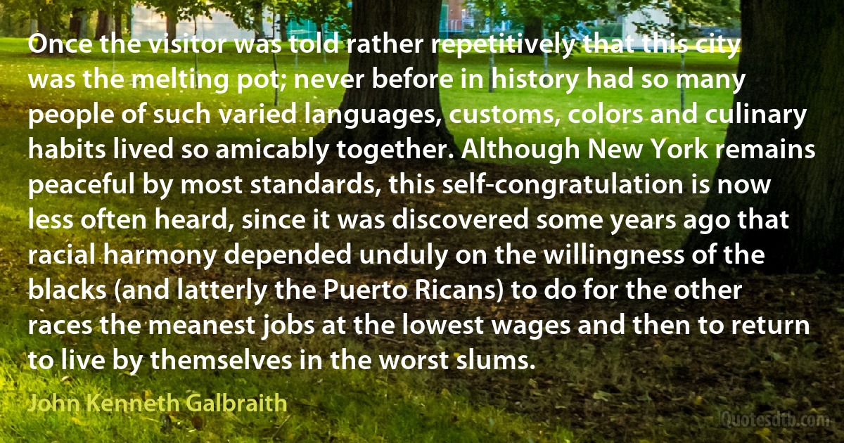 Once the visitor was told rather repetitively that this city was the melting pot; never before in history had so many people of such varied languages, customs, colors and culinary habits lived so amicably together. Although New York remains peaceful by most standards, this self-congratulation is now less often heard, since it was discovered some years ago that racial harmony depended unduly on the willingness of the blacks (and latterly the Puerto Ricans) to do for the other races the meanest jobs at the lowest wages and then to return to live by themselves in the worst slums. (John Kenneth Galbraith)