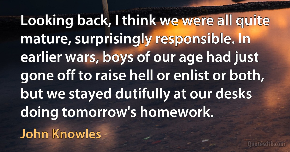 Looking back, I think we were all quite mature, surprisingly responsible. In earlier wars, boys of our age had just gone off to raise hell or enlist or both, but we stayed dutifully at our desks doing tomorrow's homework. (John Knowles)