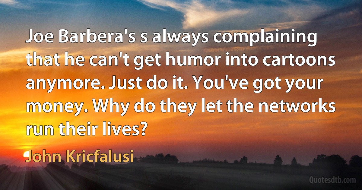 Joe Barbera's s always complaining that he can't get humor into cartoons anymore. Just do it. You've got your money. Why do they let the networks run their lives? (John Kricfalusi)