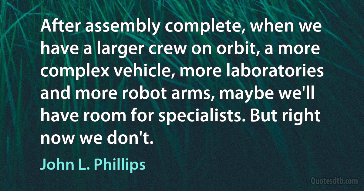 After assembly complete, when we have a larger crew on orbit, a more complex vehicle, more laboratories and more robot arms, maybe we'll have room for specialists. But right now we don't. (John L. Phillips)