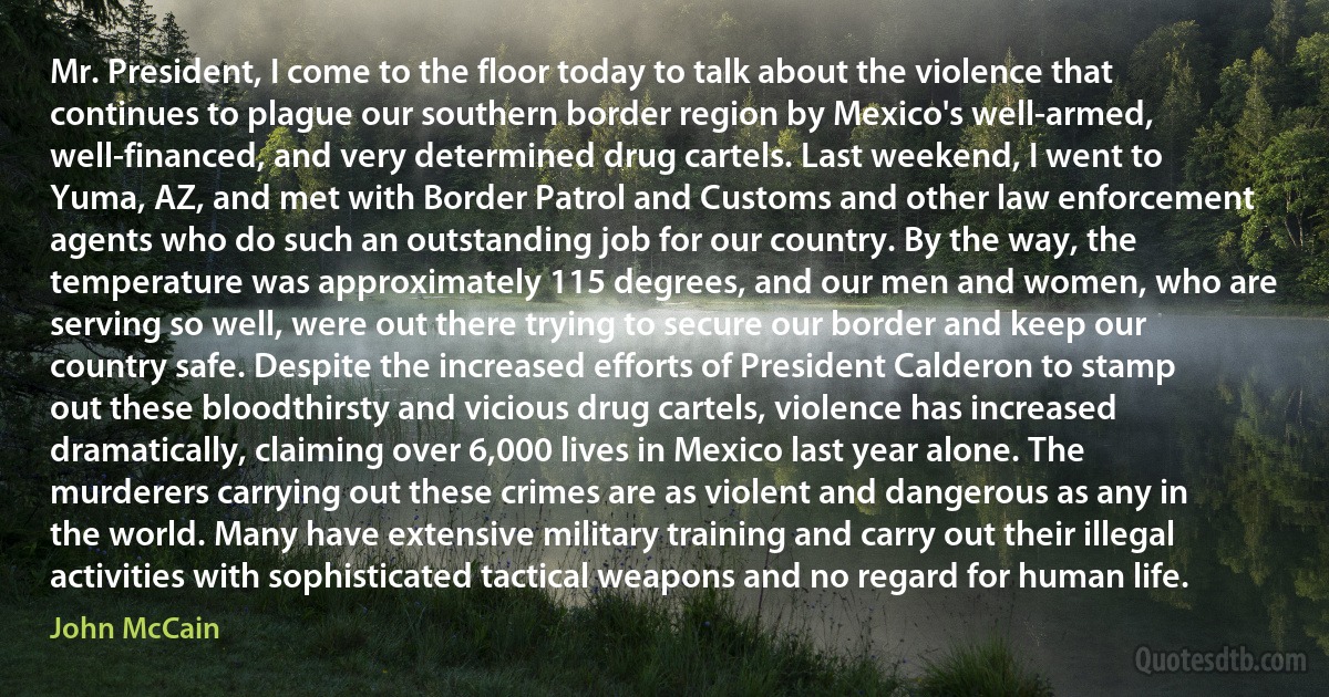 Mr. President, I come to the floor today to talk about the violence that continues to plague our southern border region by Mexico's well-armed, well-financed, and very determined drug cartels. Last weekend, I went to Yuma, AZ, and met with Border Patrol and Customs and other law enforcement agents who do such an outstanding job for our country. By the way, the temperature was approximately 115 degrees, and our men and women, who are serving so well, were out there trying to secure our border and keep our country safe. Despite the increased efforts of President Calderon to stamp out these bloodthirsty and vicious drug cartels, violence has increased dramatically, claiming over 6,000 lives in Mexico last year alone. The murderers carrying out these crimes are as violent and dangerous as any in the world. Many have extensive military training and carry out their illegal activities with sophisticated tactical weapons and no regard for human life. (John McCain)