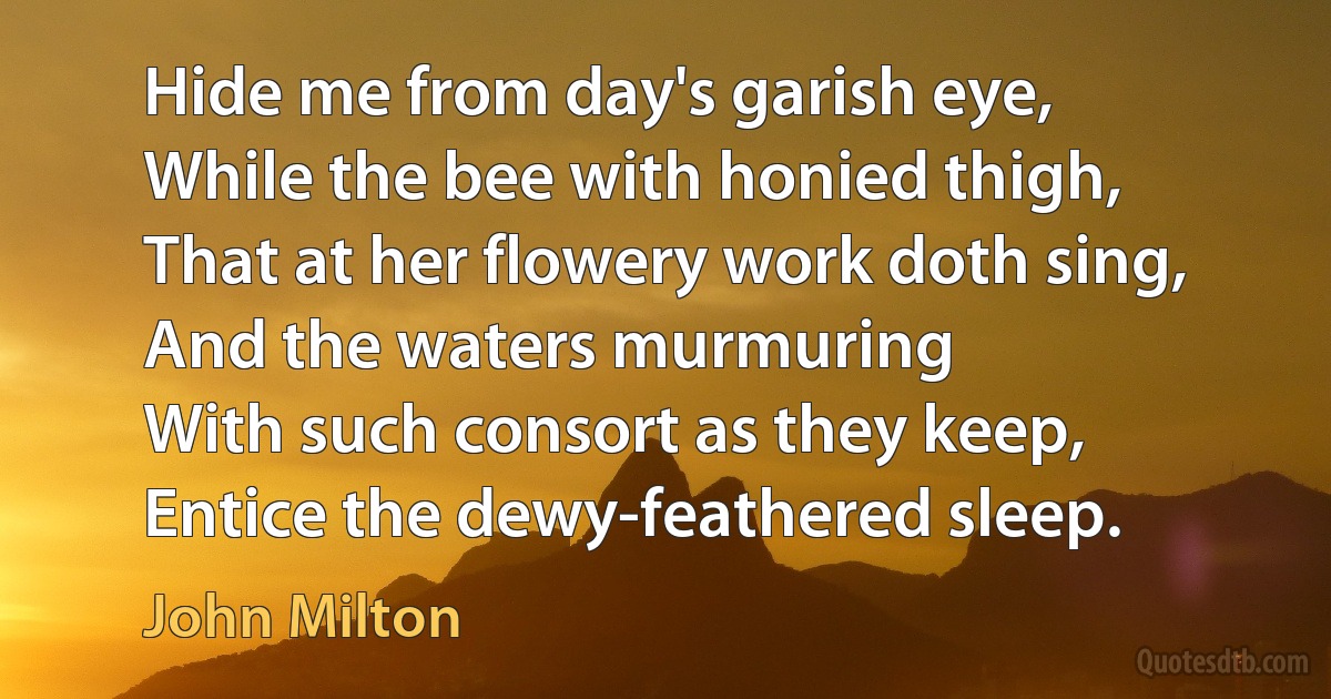 Hide me from day's garish eye,
While the bee with honied thigh,
That at her flowery work doth sing,
And the waters murmuring
With such consort as they keep,
Entice the dewy-feathered sleep. (John Milton)