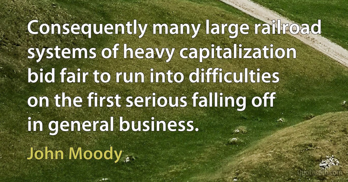 Consequently many large railroad systems of heavy capitalization bid fair to run into difficulties on the first serious falling off in general business. (John Moody)