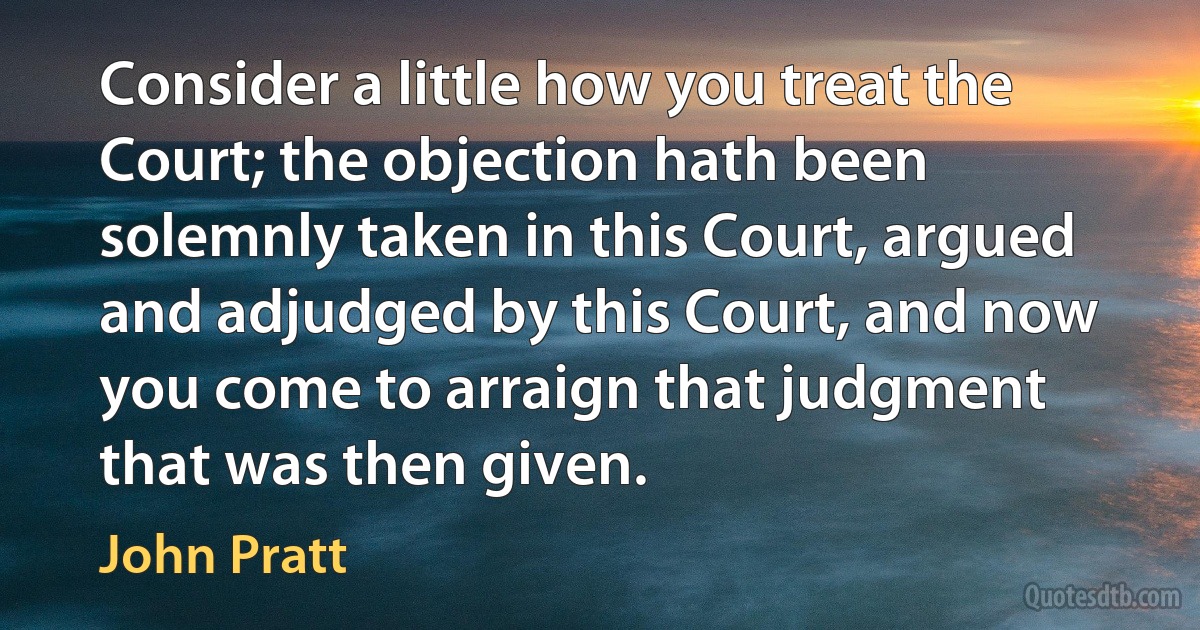 Consider a little how you treat the Court; the objection hath been solemnly taken in this Court, argued and adjudged by this Court, and now you come to arraign that judgment that was then given. (John Pratt)