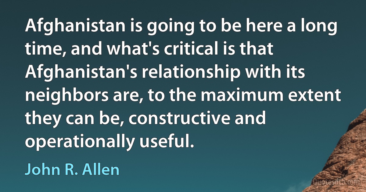 Afghanistan is going to be here a long time, and what's critical is that Afghanistan's relationship with its neighbors are, to the maximum extent they can be, constructive and operationally useful. (John R. Allen)