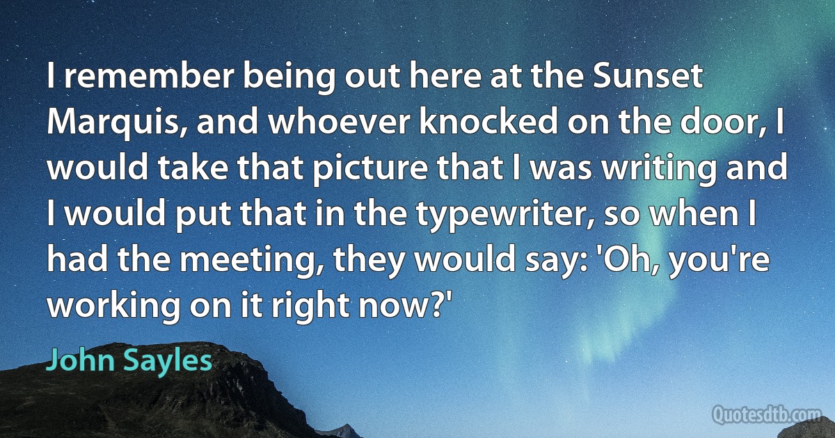 I remember being out here at the Sunset Marquis, and whoever knocked on the door, I would take that picture that I was writing and I would put that in the typewriter, so when I had the meeting, they would say: 'Oh, you're working on it right now?' (John Sayles)