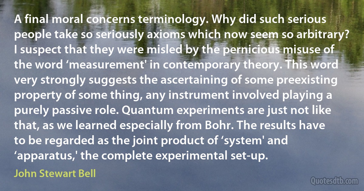 A final moral concerns terminology. Why did such serious people take so seriously axioms which now seem so arbitrary? I suspect that they were misled by the pernicious misuse of the word ‘measurement' in contemporary theory. This word very strongly suggests the ascertaining of some preexisting property of some thing, any instrument involved playing a purely passive role. Quantum experiments are just not like that, as we learned especially from Bohr. The results have to be regarded as the joint product of ‘system' and ‘apparatus,' the complete experimental set-up. (John Stewart Bell)