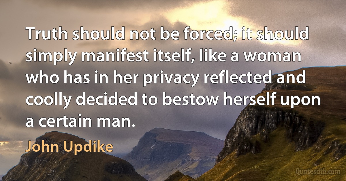 Truth should not be forced; it should simply manifest itself, like a woman who has in her privacy reflected and coolly decided to bestow herself upon a certain man. (John Updike)