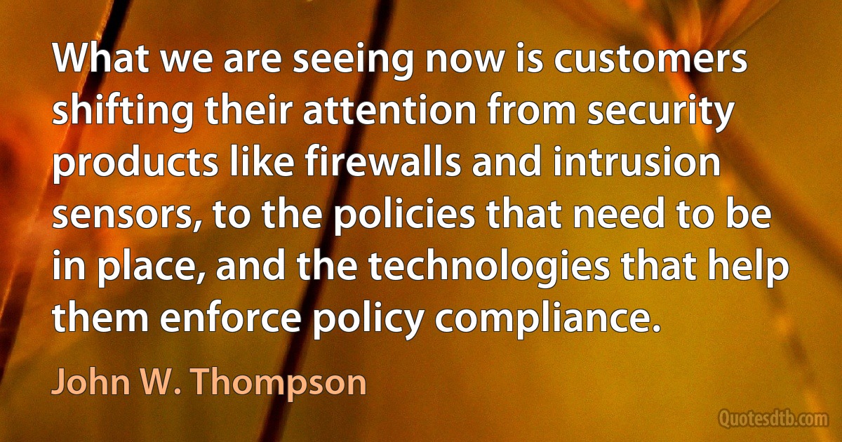 What we are seeing now is customers shifting their attention from security products like firewalls and intrusion sensors, to the policies that need to be in place, and the technologies that help them enforce policy compliance. (John W. Thompson)