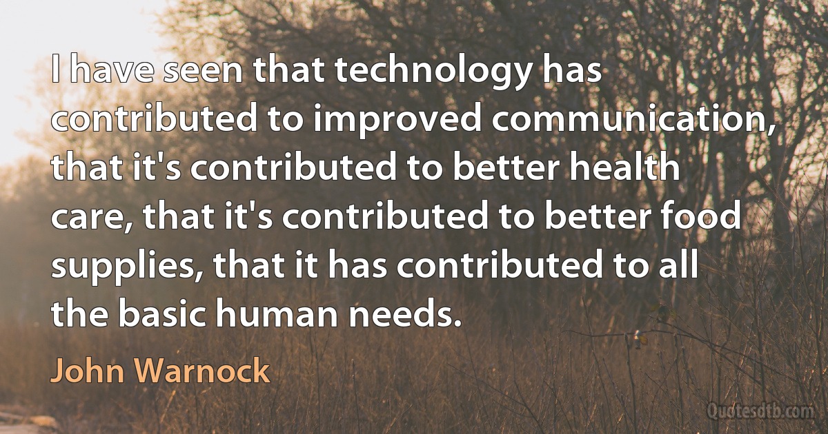 I have seen that technology has contributed to improved communication, that it's contributed to better health care, that it's contributed to better food supplies, that it has contributed to all the basic human needs. (John Warnock)