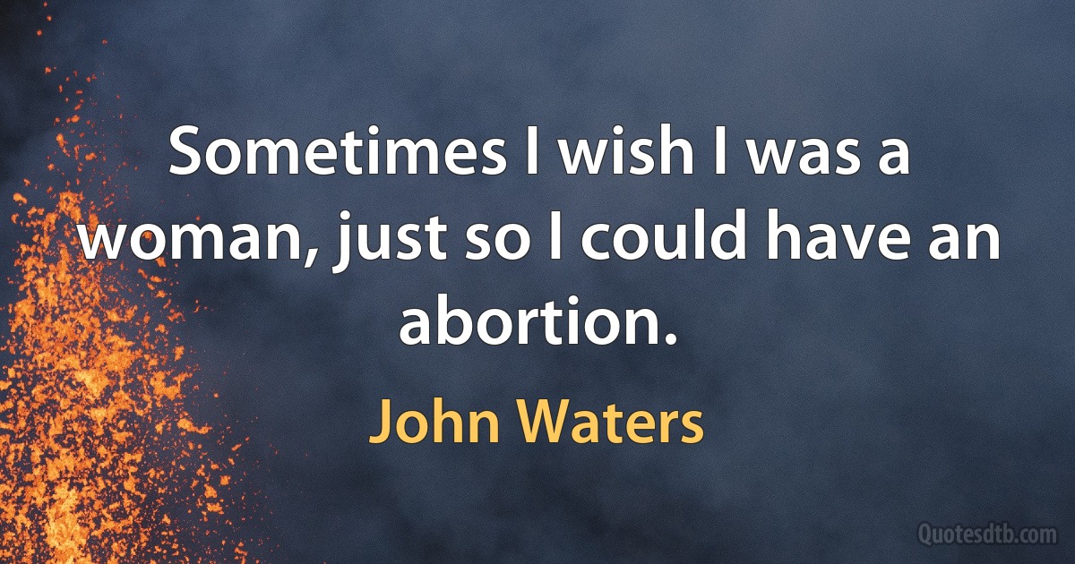 Sometimes I wish I was a woman, just so I could have an abortion. (John Waters)