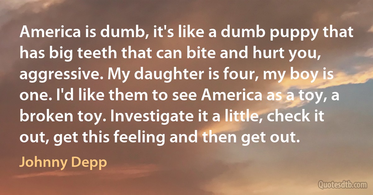 America is dumb, it's like a dumb puppy that has big teeth that can bite and hurt you, aggressive. My daughter is four, my boy is one. I'd like them to see America as a toy, a broken toy. Investigate it a little, check it out, get this feeling and then get out. (Johnny Depp)